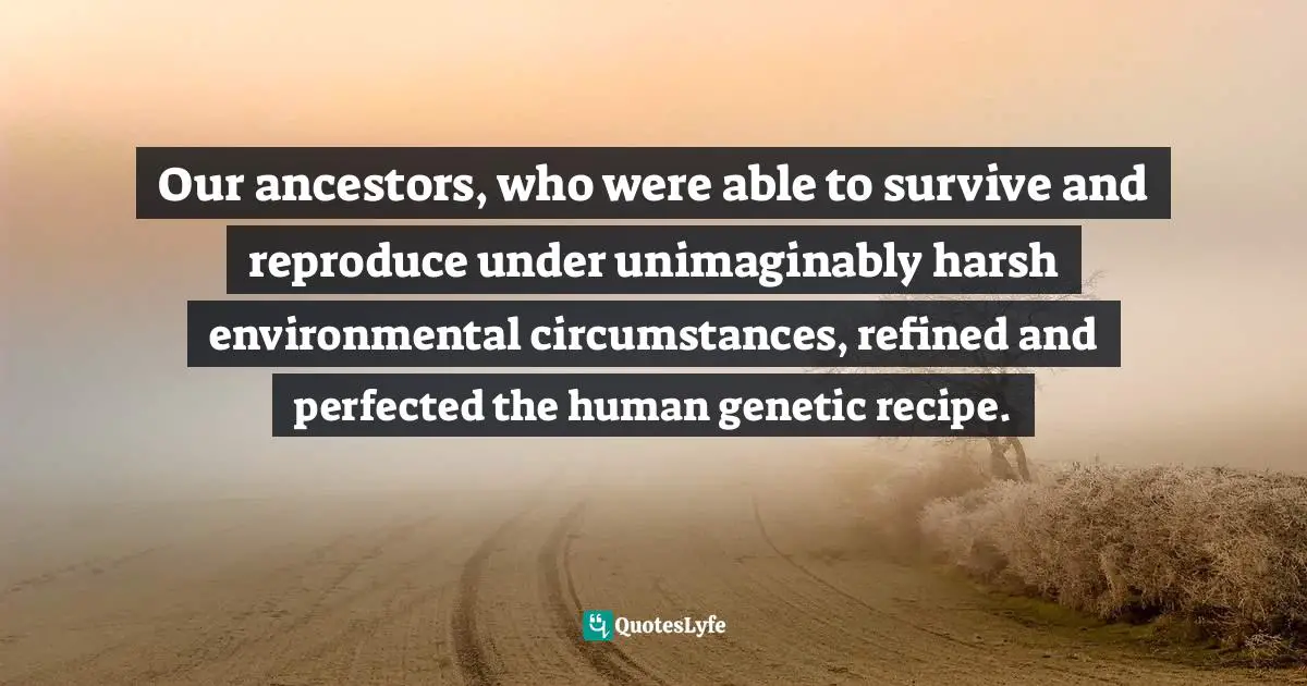 Our ancestors, who were able to survive and reproduce under unimaginably harsh environmental circumstances, refined and perfected the human genetic recipe.