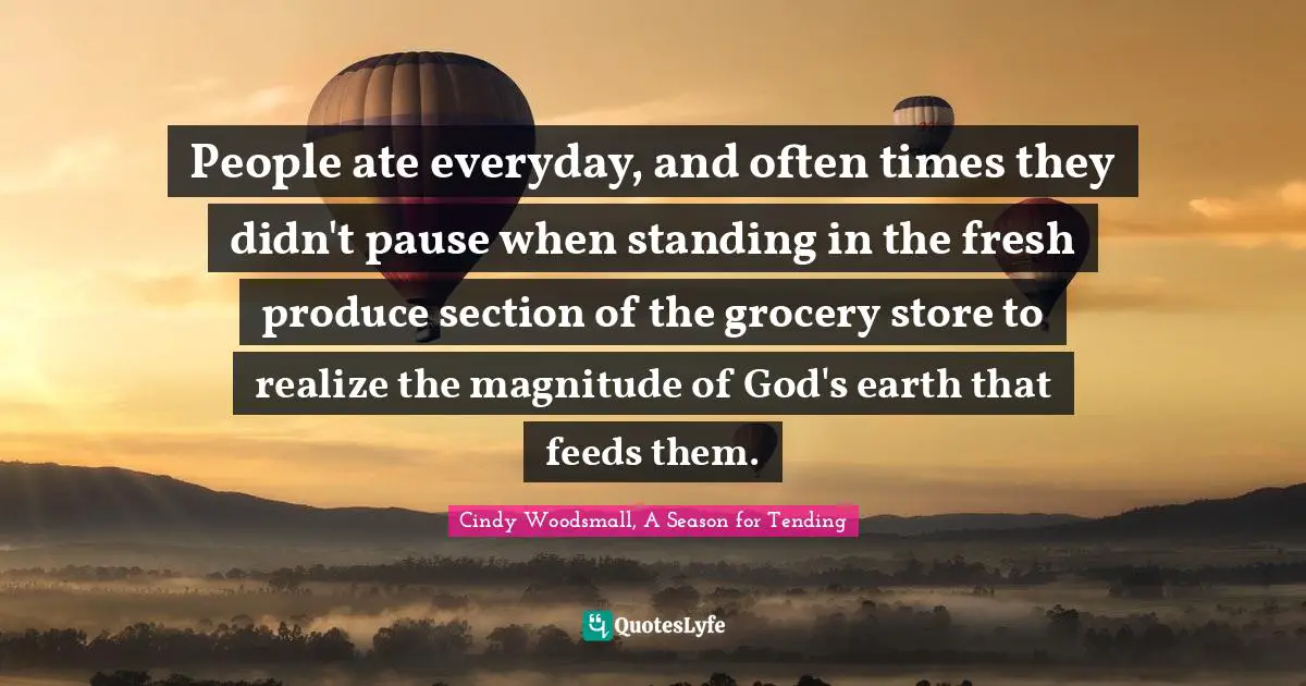 People ate everyday, and often times they didn't pause when standing in the fresh produce section of the grocery store to realize the magnitude of God's earth that feeds them.