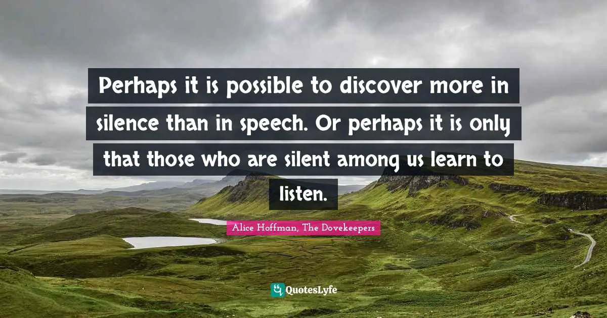 Perhaps it is possible to discover more in silence than in speech. Or perhaps it is only that those who are silent among us learn to listen.