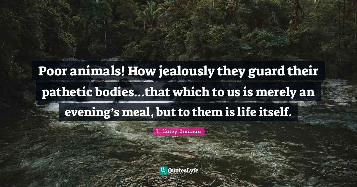 T. Casey Brennan Quotes: "Poor animals! How jealously they guard their pathetic bodies…that which to us is merely an evening’s meal, but to them is life itself."