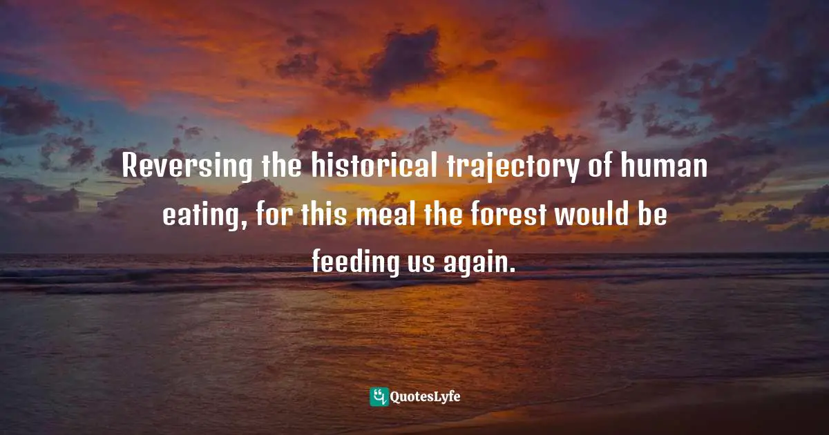 Reversing the historical trajectory of human eating, for this meal the forest would be feeding us again.