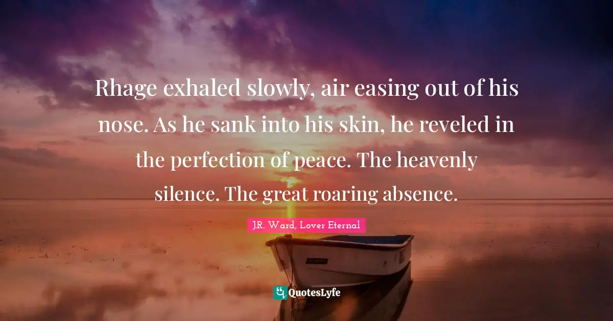 Rhage exhaled slowly, air easing out of his nose. As he sank into his skin, he reveled in the perfection of peace. The heavenly silence. The great roaring absence.