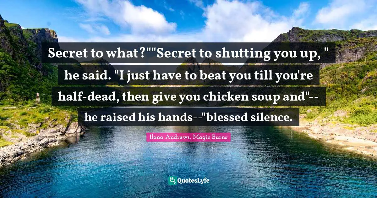 Kate Daniels Quotes: "Secret to what?""Secret to shutting you up, " he said. "I just have to beat you till you're half-dead, then give you chicken soup and"--he raised his hands--"blessed silence."