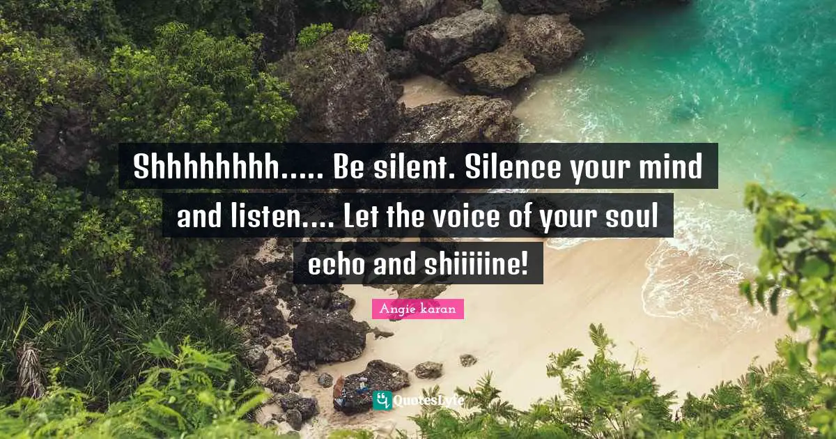 Shhhhhhhh..... Be silent. Silence your mind and listen.... Let the voice of your soul echo and shiiiiine!