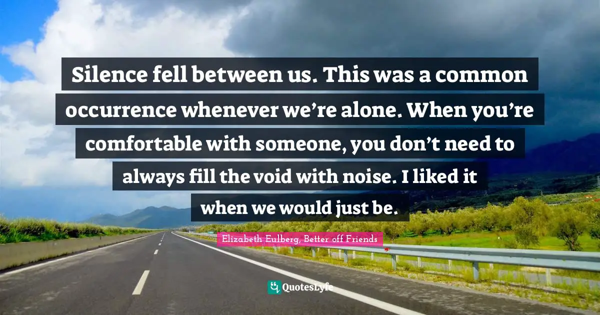 Silence fell between us. This was a common occurrence whenever we’re alone. When you’re comfortable with someone, you don’t need to always fill the void with noise. I liked it when we would just be.