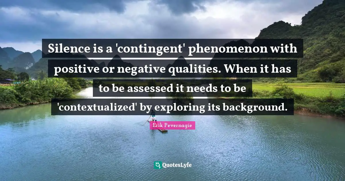 Silence is a 'contingent' phenomenon with positive or negative qualities. When it has to be assessed it needs to be 'contextualized' by exploring its background.