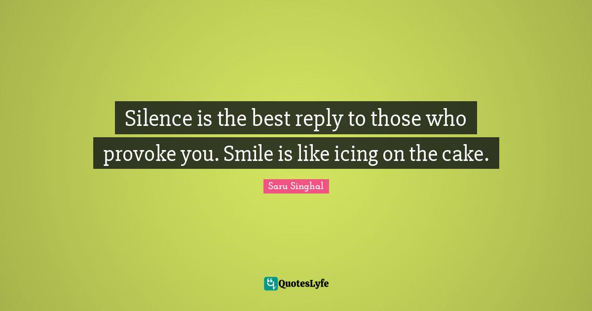 Silence is the best reply to those who provoke you. Smile is like icing on the cake.