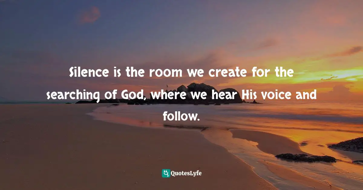 Silence is the room we create for the searching of God, where we hear His voice and follow.