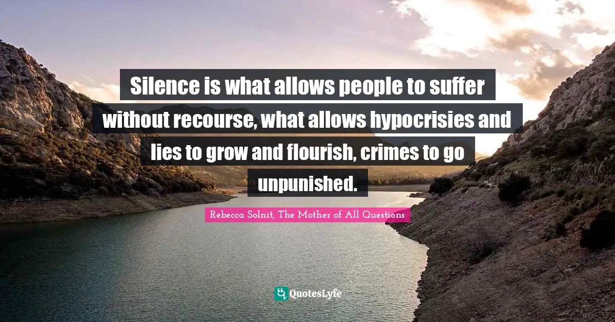 Silence is what allows people to suffer without recourse, what allows hypocrisies and lies to grow and flourish, crimes to go unpunished.