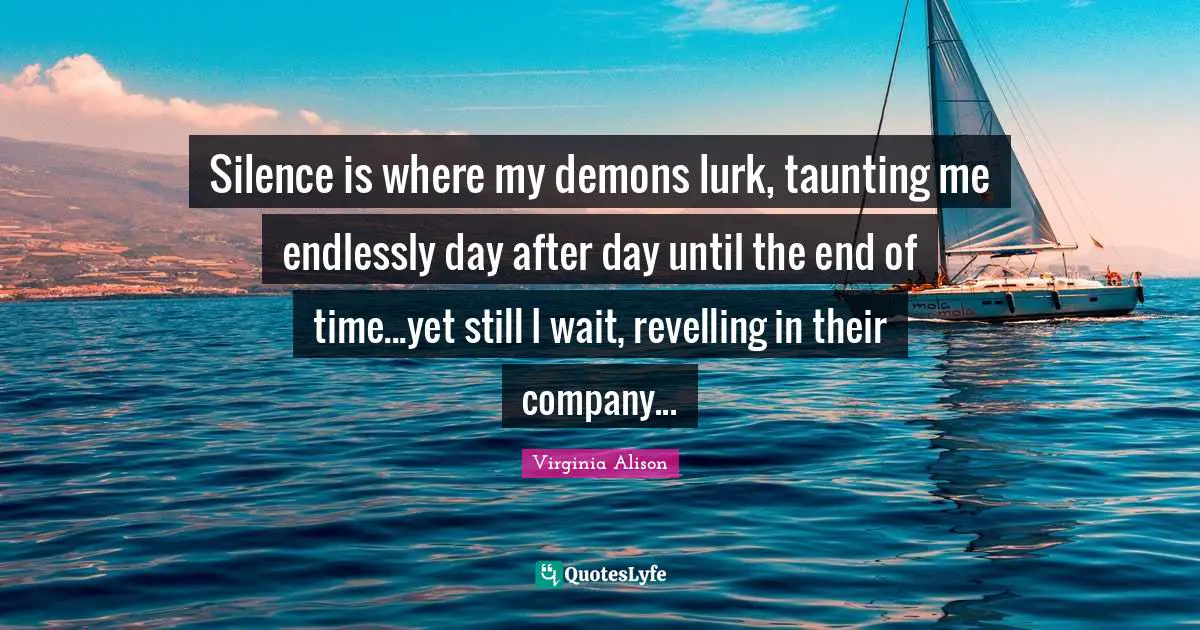 Silence is where my demons lurk, taunting me endlessly day after day until the end of time...yet still I wait, revelling in their company...