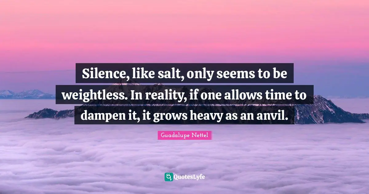 Silence, like salt, only seems to be weightless. In reality, if one allows time to dampen it, it grows heavy as an anvil.