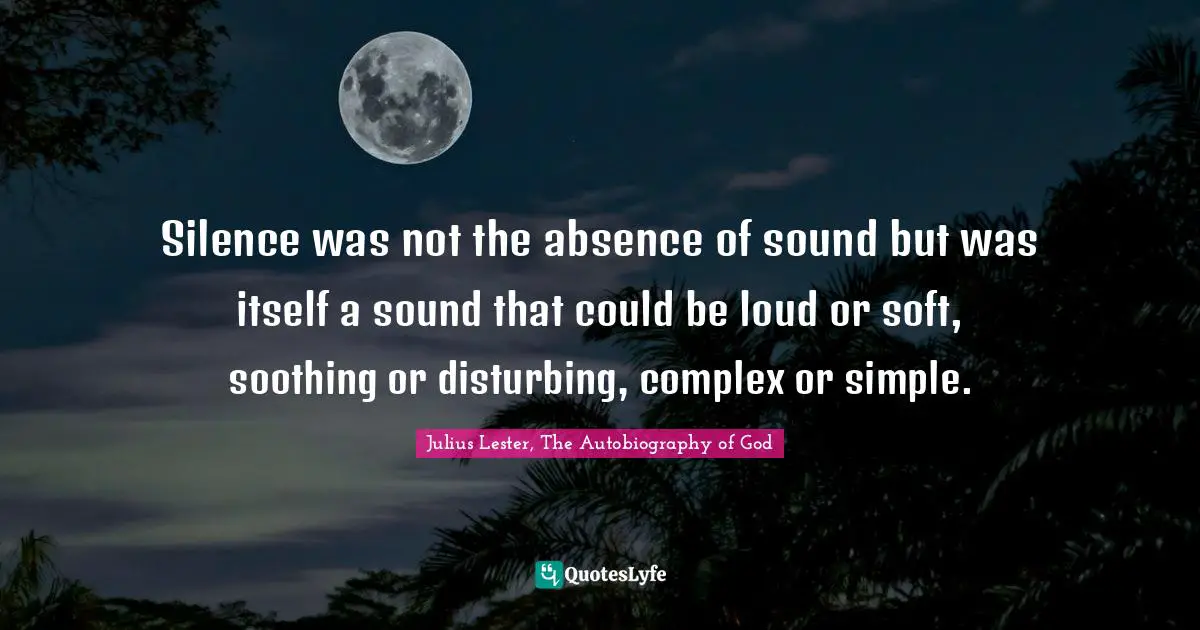 Silence was not the absence of sound but was itself a sound that could be loud or soft, soothing or disturbing, complex or simple.