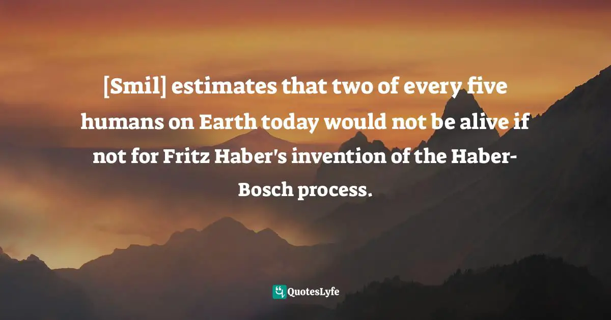 [Smil] estimates that two of every five humans on Earth today would not be alive if not for Fritz Haber's invention of the Haber-Bosch process.