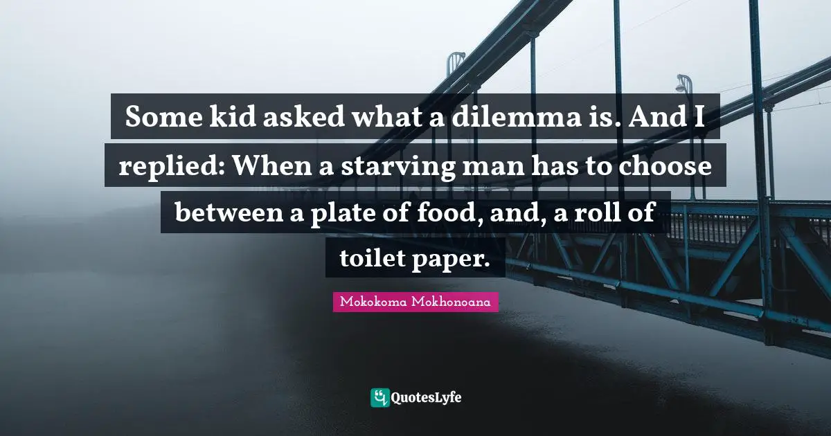 Some kid asked what a dilemma is. And I replied: When a starving man has to choose between a plate of food, and, a roll of toilet paper.