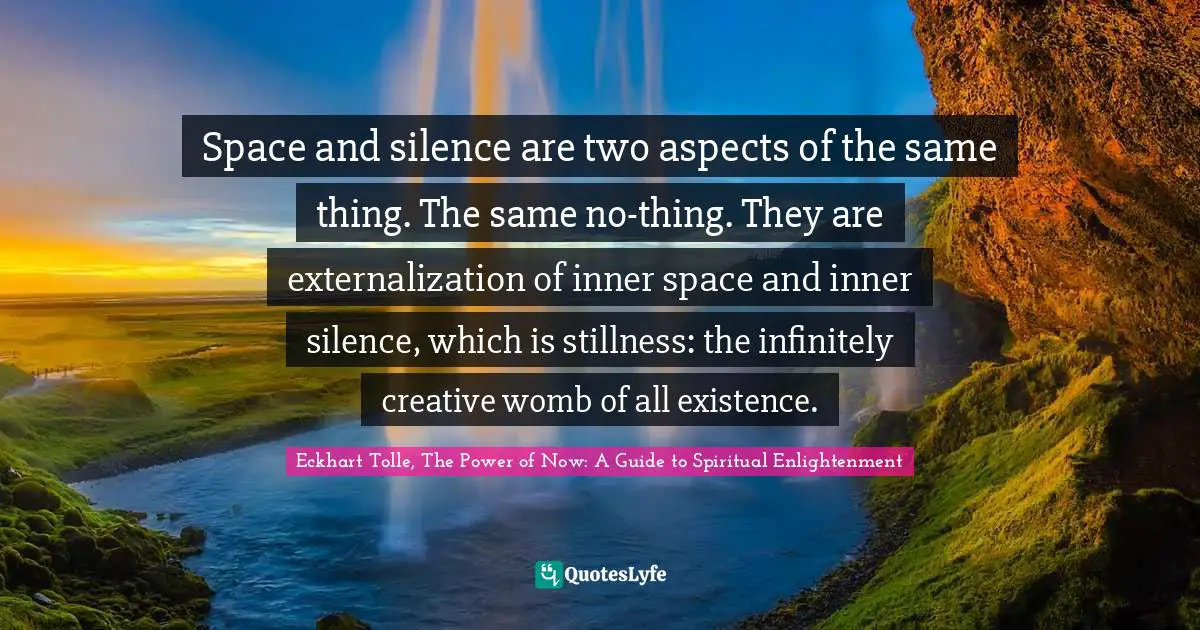 Eckhart Tolle, The Power of Now: A Guide to Spiritual Enlightenment Quotes: Space and silence are two aspects of the same thing. The same no-thing. They are externalization of inner space and inner silence, which is stillness: the infinitely creative womb of all existence.