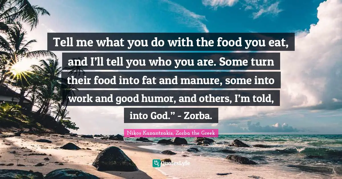 Tell me what you do with the food you eat, and I’ll tell you who you are. Some turn their food into fat and manure, some into work and good humor, and others, I’m told, into God.” - Zorba.