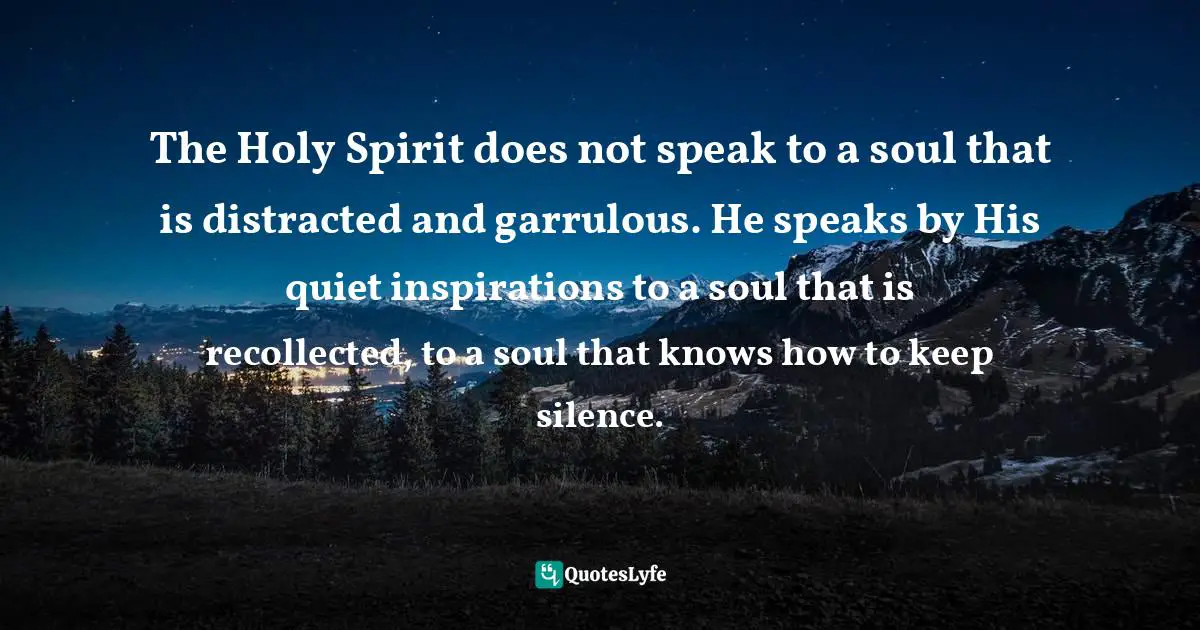 Recollection Quotes: "The Holy Spirit does not speak to a soul that is distracted and garrulous. He speaks by His quiet inspirations to a soul that is recollected, to a soul that knows how to keep silence."