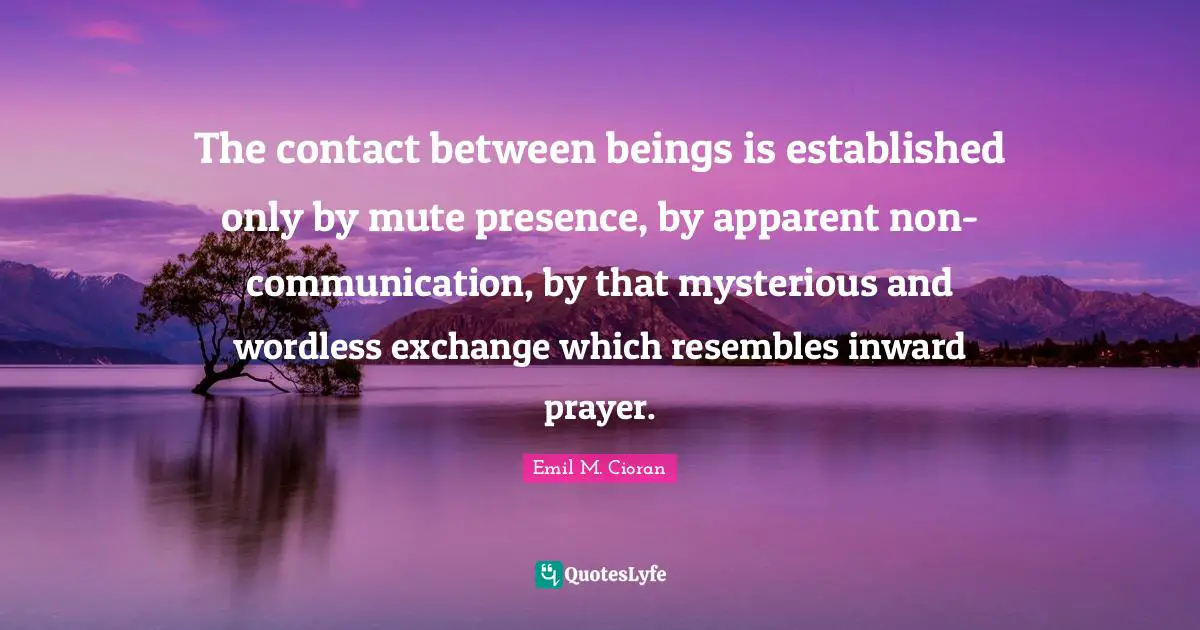 The contact between beings is established only by mute presence, by apparent non-communication, by that mysterious and wordless exchange which resembles inward prayer.