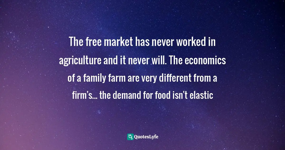 The free market has never worked in agriculture and it never will. The economics of a family farm are very different from a firm's... the demand for food isn't elastic