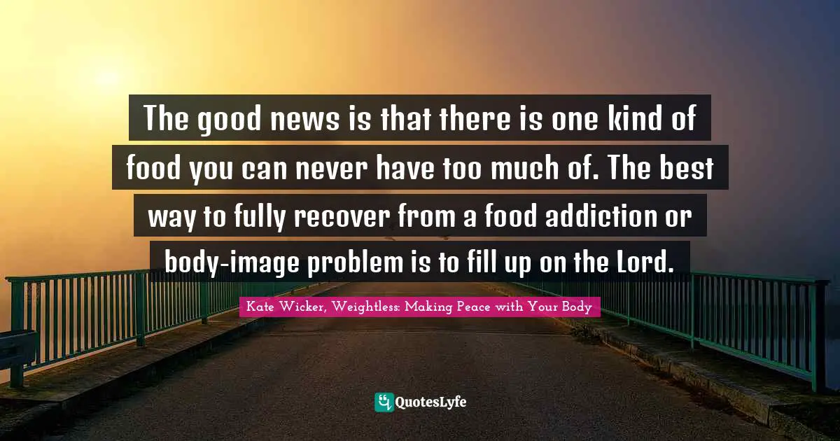 Kate Wicker, Weightless: Making Peace With Your Body Quotes: "The good news is that there is one kind of food you can never have too much of. The best way to fully recover from a food addiction or body-image problem is to fill up on the Lord."