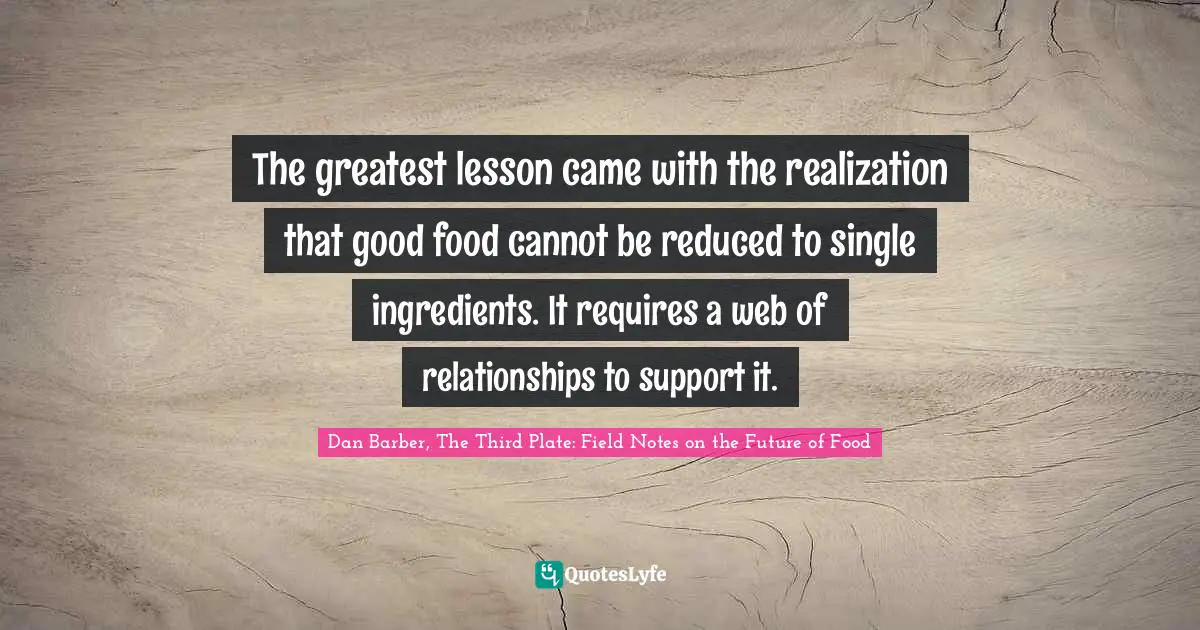 The greatest lesson came with the realization that good food cannot be reduced to single ingredients. It requires a web of relationships to support it.