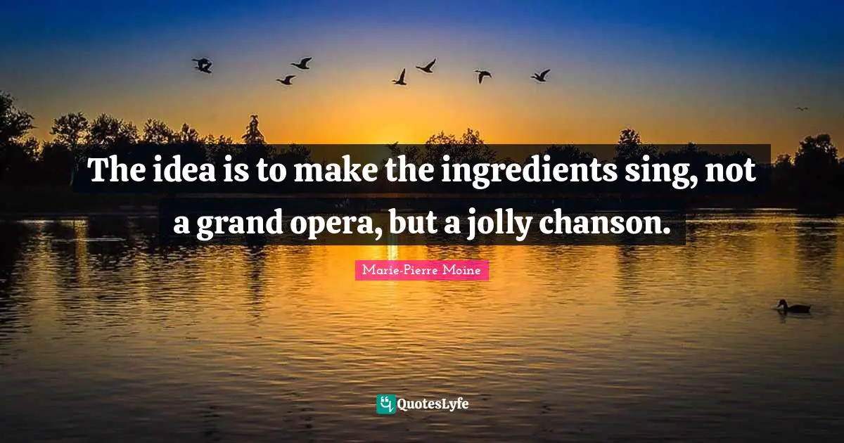 The idea is to make the ingredients sing, not a grand opera, but a jolly chanson.
