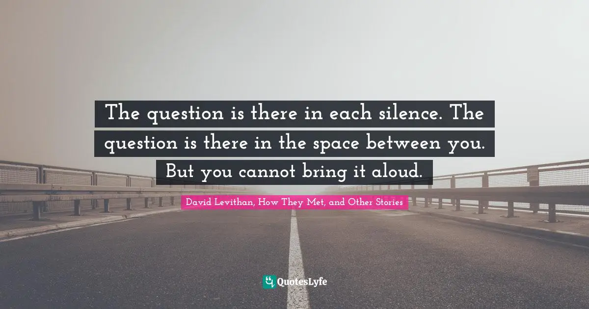 David Levithan, How They Met, And Other Stories Quotes: "The question is there in each silence. The question is there in the space between you. But you cannot bring it aloud."