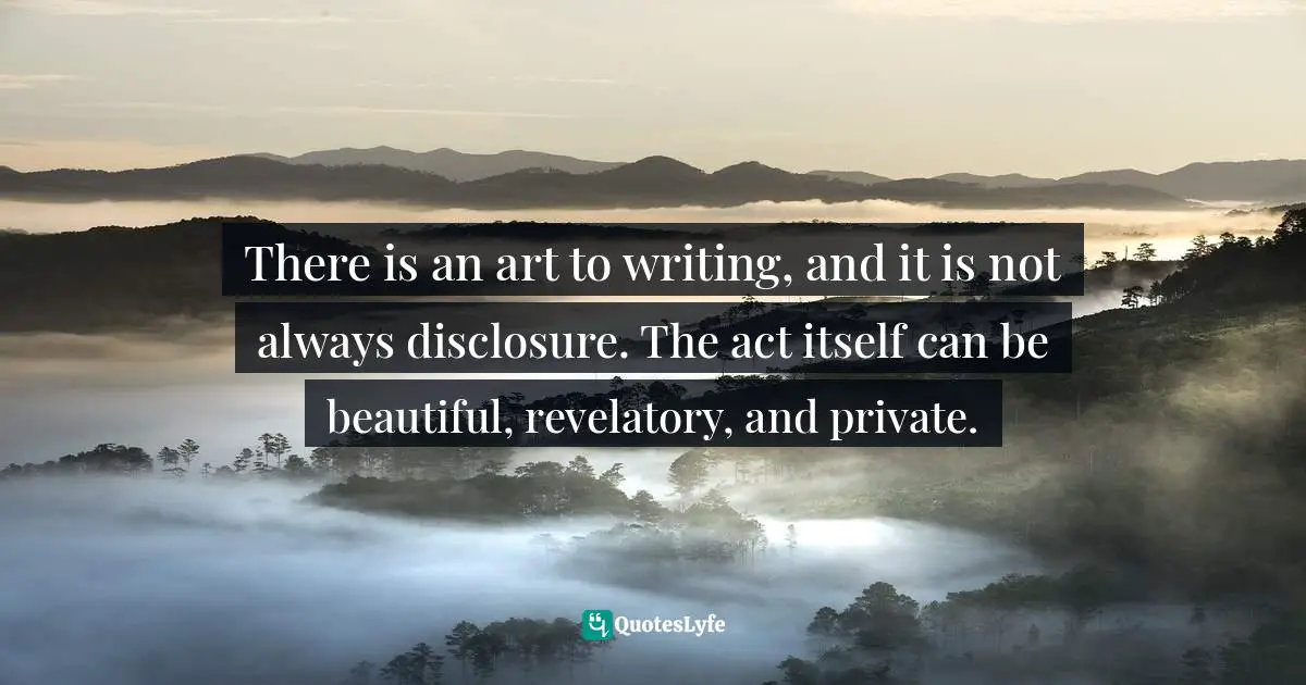There is an art to writing, and it is not always disclosure. The act itself can be beautiful, revelatory, and private.