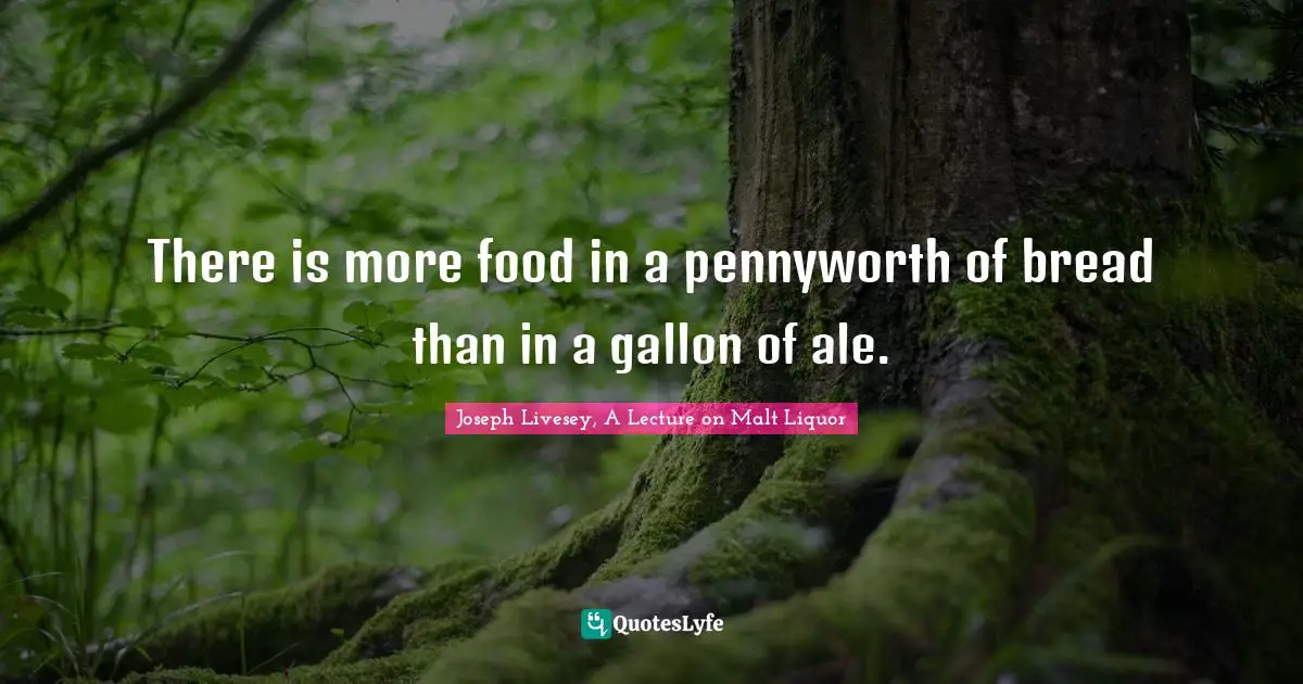 There is more food in a pennyworth of bread than in a gallon of ale.