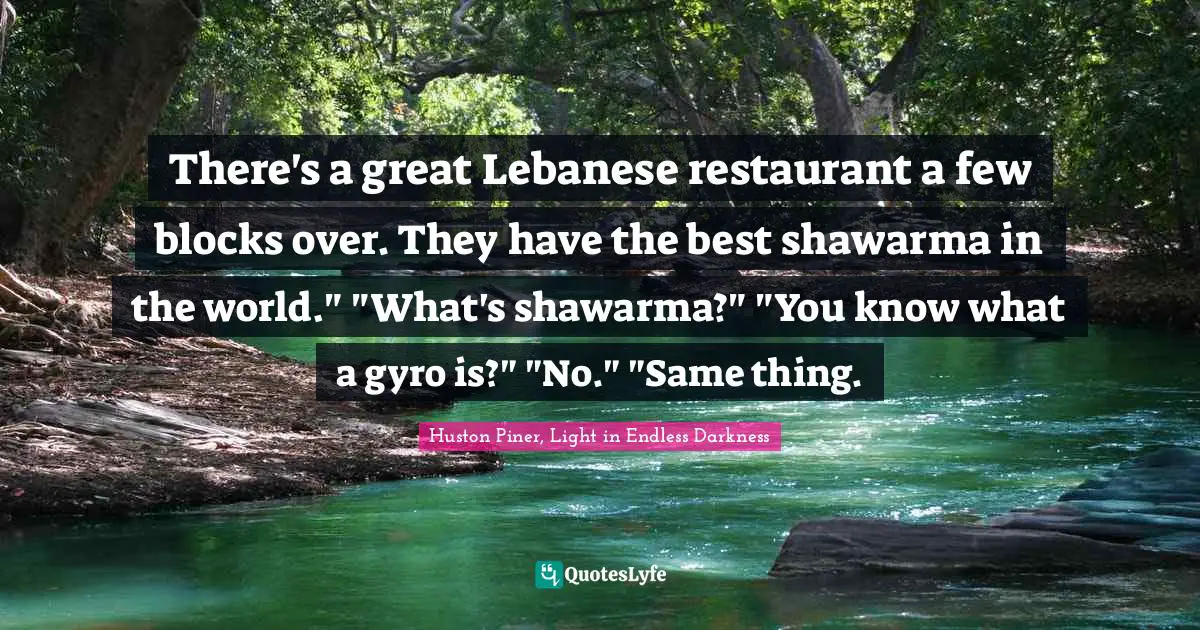 There's a great Lebanese restaurant a few blocks over. They have the best shawarma in the world." "What's shawarma?" "You know what a gyro is?" "No." "Same thing.