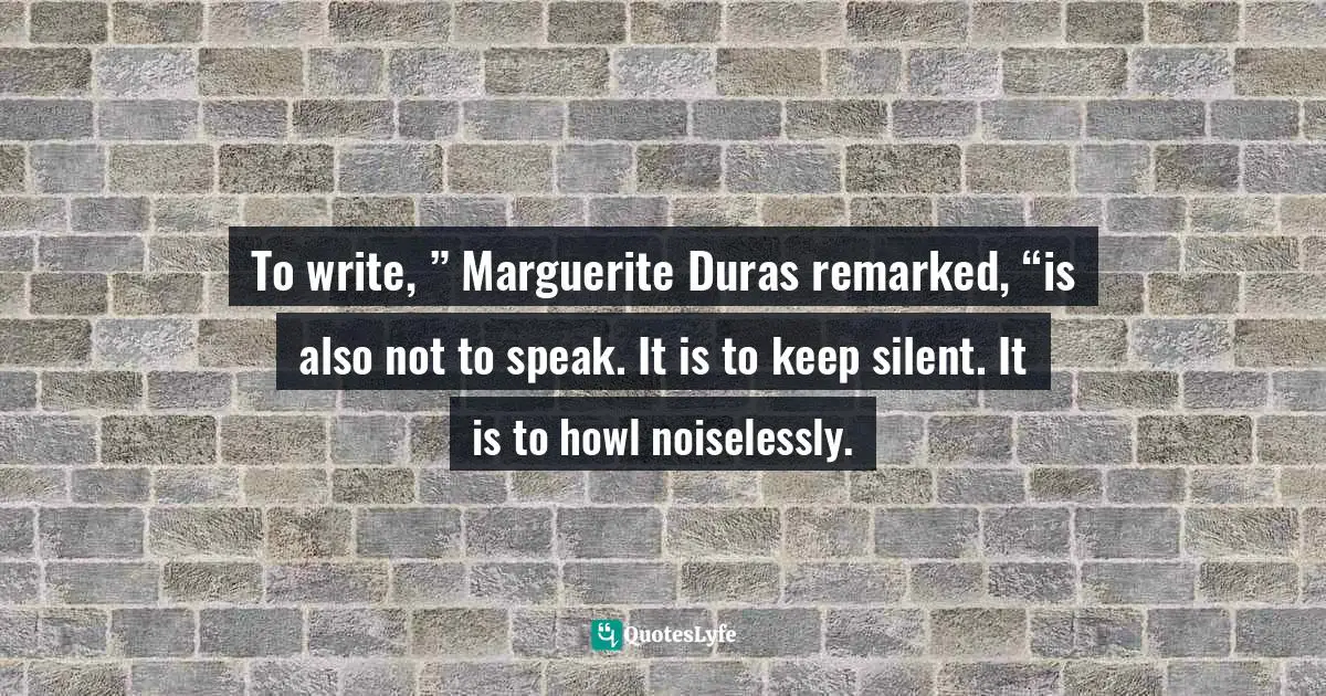 To write, ” Marguerite Duras remarked, “is also not to speak. It is to keep silent. It is to howl noiselessly.