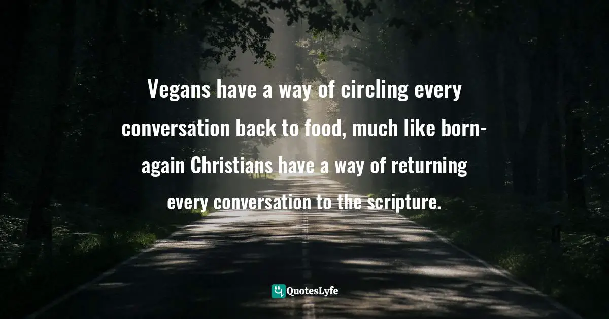 Vegans have a way of circling every conversation back to food, much like born-again Christians have a way of returning every conversation to the scripture.