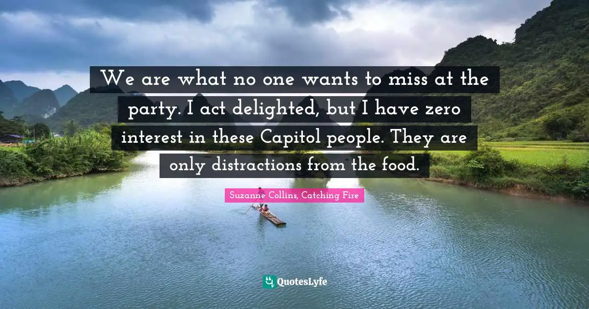 We are what no one wants to miss at the party. I act delighted, but I have zero interest in these Capitol people. They are only distractions from the food.