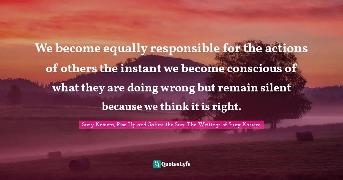 We become equally responsible for the actions of others the instant we become conscious of what they are doing wrong but remain silent because we think it is right.