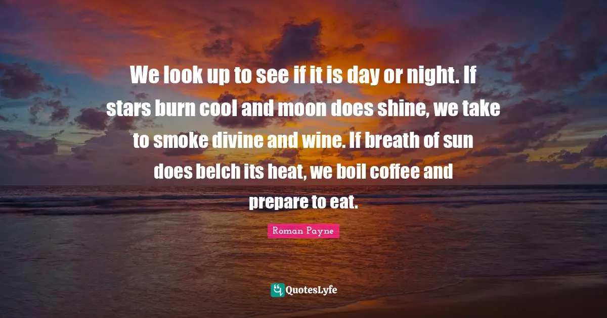 We look up to see if it is day or night. If stars burn cool and moon does shine, we take to smoke divine and wine. If breath of sun does belch its heat, we boil coffee and prepare to eat.