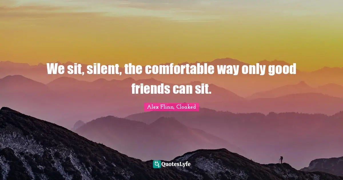 We sit, silent, the comfortable way only good friends can sit.