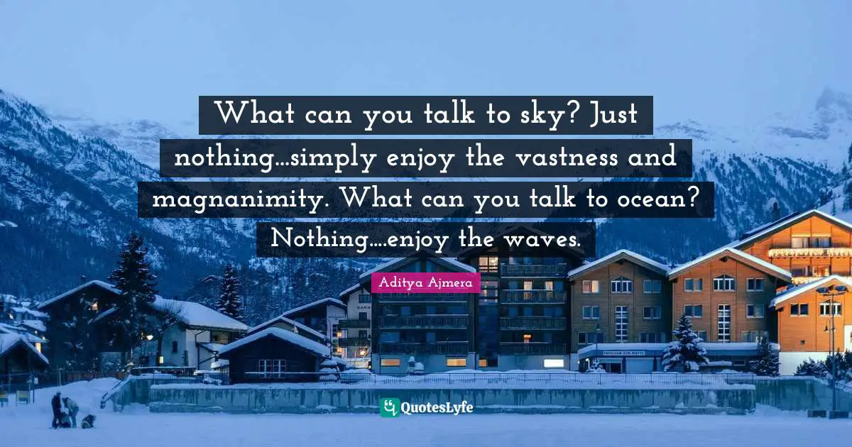 What can you talk to sky? Just nothing...simply enjoy the vastness and magnanimity. What can you talk to ocean? Nothing....enjoy the waves.