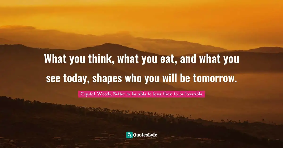 What you think, what you eat, and what you see today, shapes who you will be tomorrow.