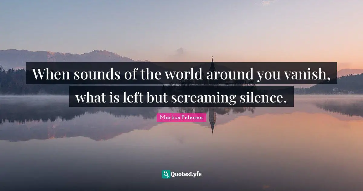 When sounds of the world around you vanish, what is left but screaming silence.