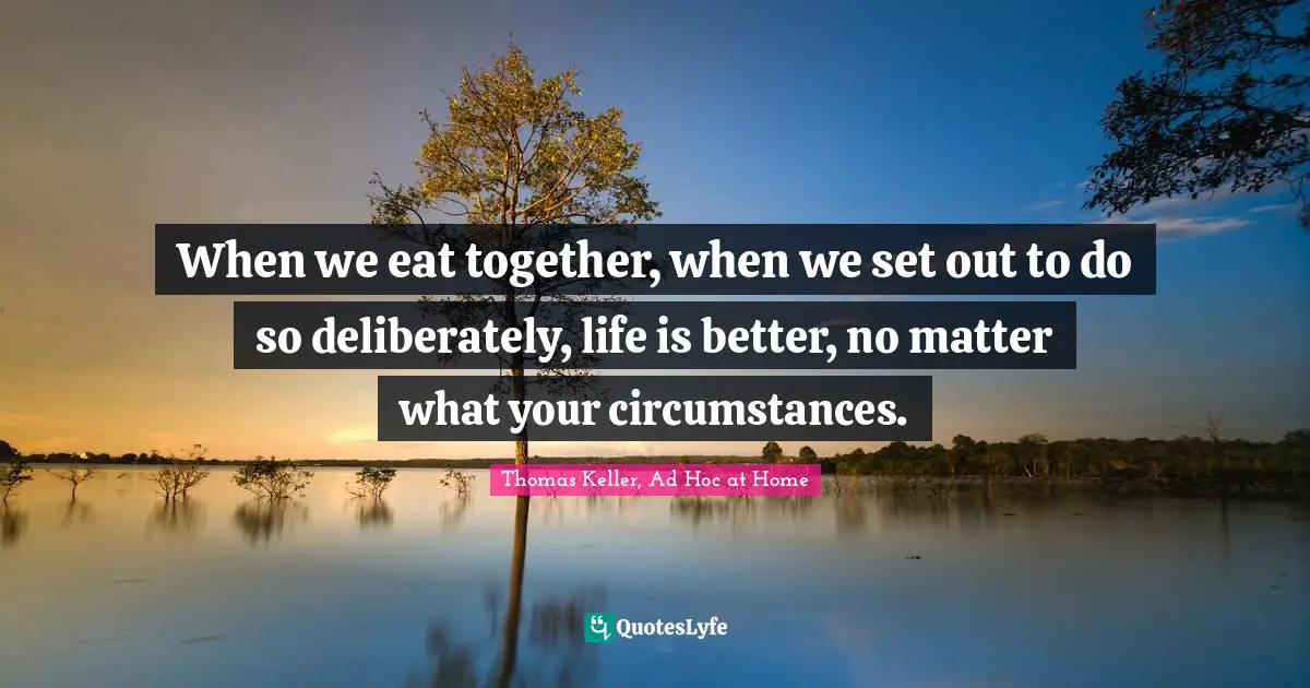 Thomas Keller Quotes: "When we eat together, when we set out to do so deliberately, life is better, no matter what your circumstances."