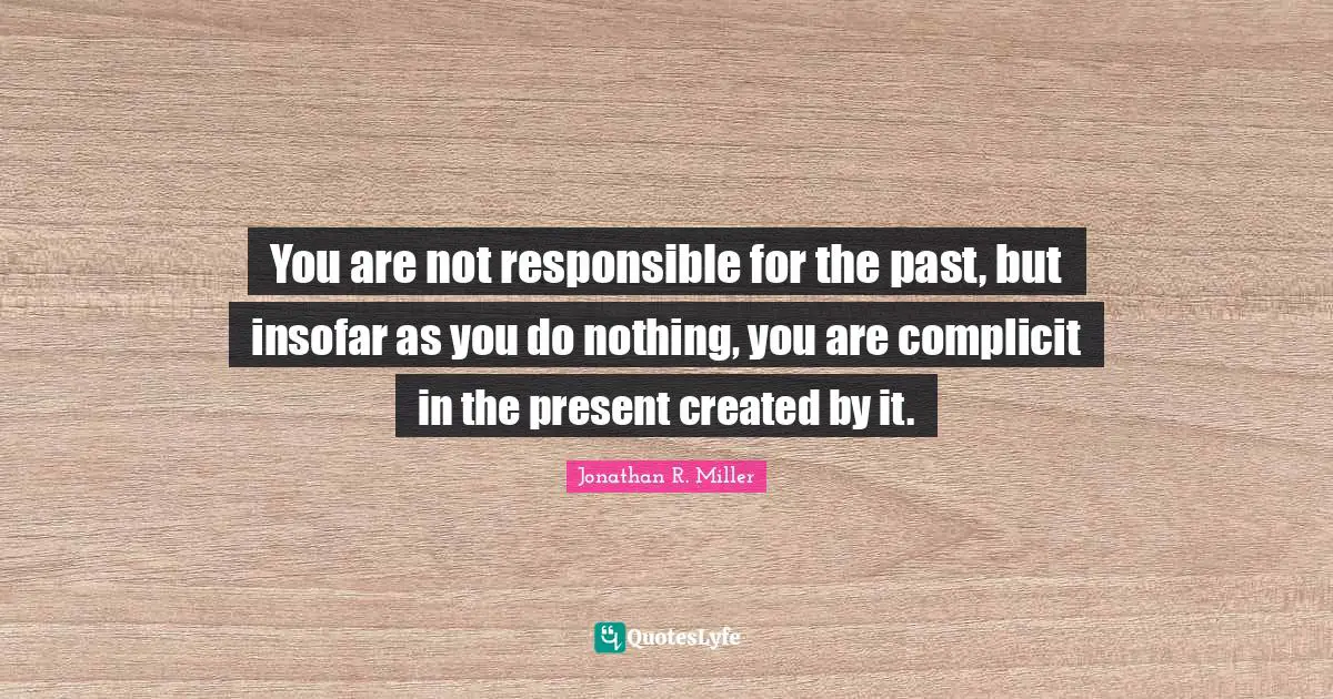 You are not responsible for the past, but insofar as you do nothing, you are complicit in the present created by it.