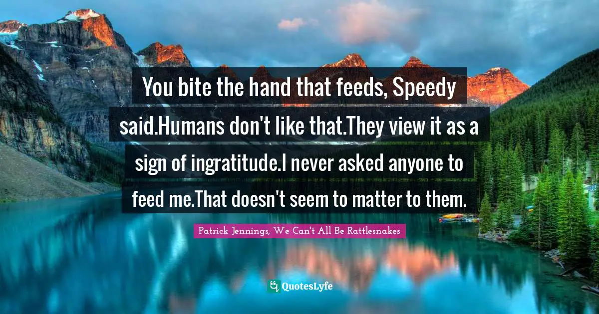 You bite the hand that feeds, Speedy said.Humans don't like that.They view it as a sign of ingratitude.I never asked anyone to feed me.That doesn't seem to matter to them.