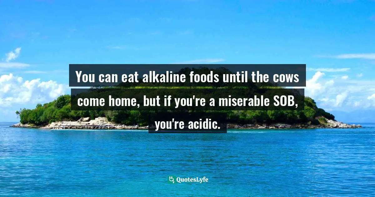 You can eat alkaline foods until the cows come home, but if you're a miserable SOB, you're acidic.