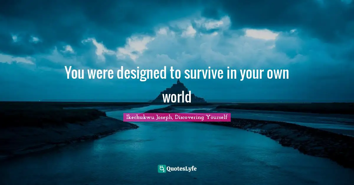 You were designed to survive in your own world