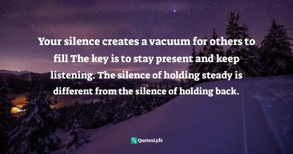 Your silence creates a vacuum for others to fill The key is to stay present and keep listening. The silence of holding steady is different from the silence of holding back.