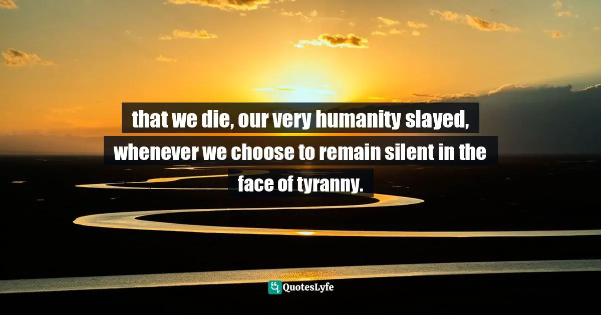 that we die, our very humanity slayed, whenever we choose to remain silent in the face of tyranny.