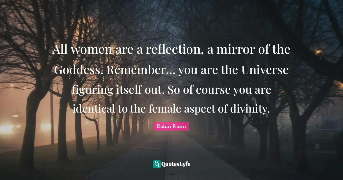 All women are a reflection, a mirror of the Goddess. Remember… you are the Universe figuring itself out. So of course you are identical to the female aspect of divinity.