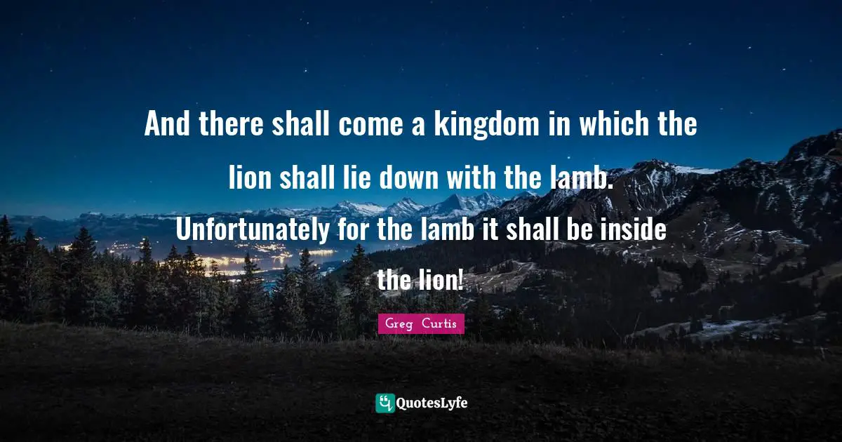 And there shall come a kingdom in which the lion shall lie down with the lamb. Unfortunately for the lamb it shall be inside the lion!