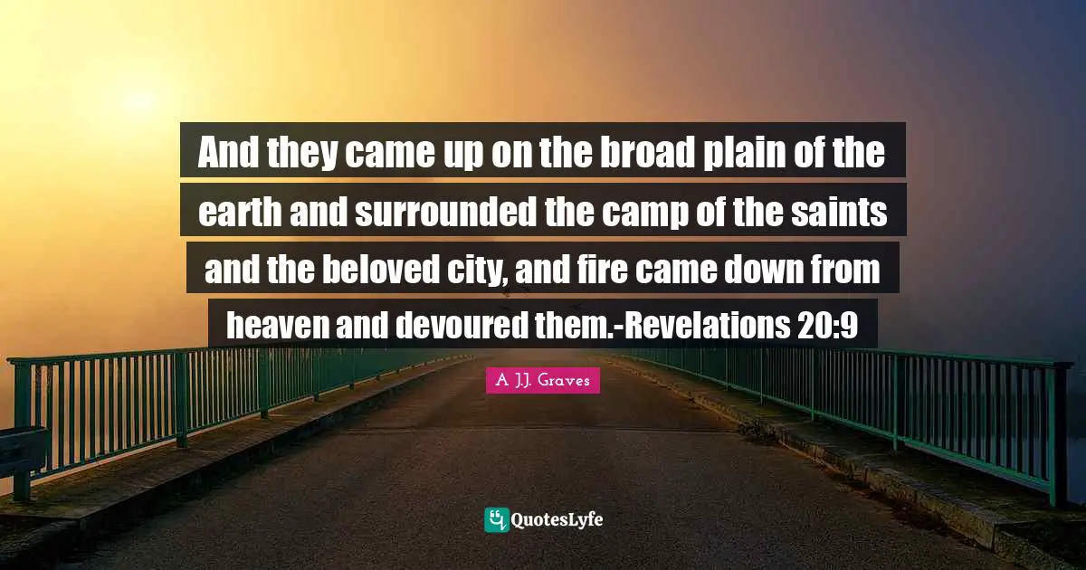 And they came up on the broad plain of the earth and surrounded the camp of the saints and the beloved city, and fire came down from heaven and devoured them.-Revelations 20:9