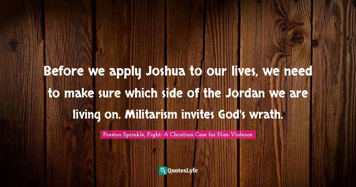 Preston Sprinkle, Fight: A Christian Case For Non-Violence Quotes: "Before we apply Joshua to our lives, we need to make sure which side of the Jordan we are living on. Militarism invites God's wrath."
